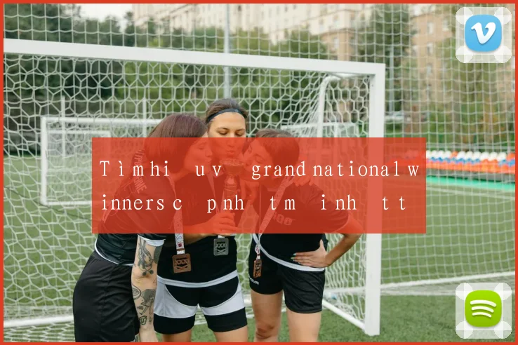 Tìm hiểu về grand national winners cập nhật mới nhất tại Việt Nam