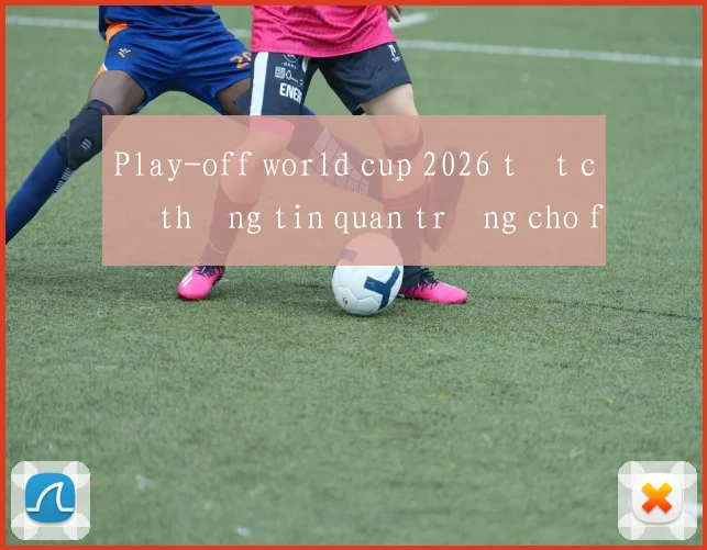 Play-off world cup 2026 tất cả thông tin quan trọng cho fan